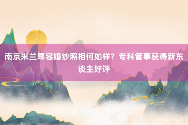 南京米兰尊容婚纱照相何如样？专科管事获得新东谈主好评