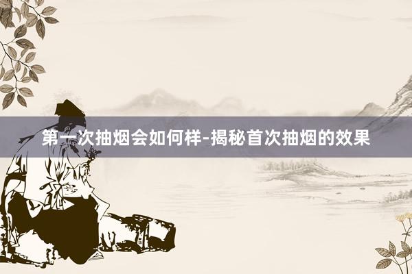 第一次抽烟会如何样-揭秘首次抽烟的效果
