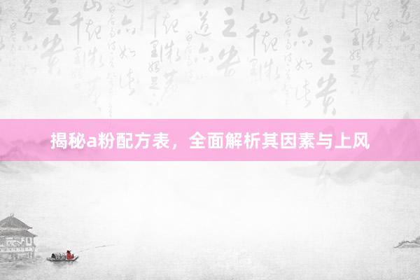 揭秘a粉配方表，全面解析其因素与上风