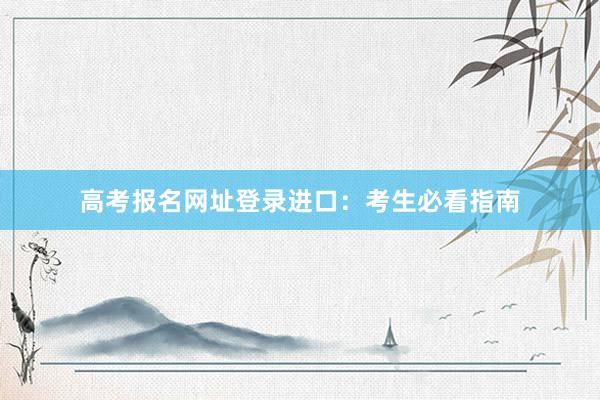 高考报名网址登录进口：考生必看指南