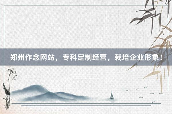 郑州作念网站，专科定制经营，栽培企业形象！